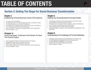 T H E N E X T M E D I A . C O 
TABLE OF CONTENTS
Chapter 3: "
Establishing A Social Business Center Of Excellence
 
•  A Lesson From Tesla Motors
•  The Establishment Of A Social Business Center of Excellence (CoE)
•  The Responsibilities of a Center Of Excellence
•  Considerations For Building A Social Business Center of Excellence
•  The Organizational DNA And Team Dynamics
•  How The Center of Excellence Integrates Within Your Organization
•  Vendor Spotlight - Jive
 
Chapter 4:  
Using Employees, Customers And Partners To Feed
The Content Engine
 
•  How To Scale And Plan An Enterprise Advocacy Program
•  GaggleAMP Helps Scale Employee Advocacy
•  Napkin Labs Helps Scale Customer Advocacy
•  Pure Channel Apps And The Channel Partner Content Opportunity
•  Vendor Spotlight - Expion
Chapter 5: "
Building Your Social Business Command Center
 
•  The Strategic Importance Of A Social Business Command Center
•  Social Business Command Centers In Action
•  The New Form of Command Center Operations: Real-time Marketing
•  How To Build A Social Business Command Center
•  The Social Business Command Center Framework
•  Vendor(s) Spotlight: Hootsuite, Tracx, Mutual Mind, PeopleBrowsr, Tickr,
Social Flow
 
Chapter 6:"
Understanding The Challenges Of Content Marketing
 
•  Examples of Brands Taking Content Marketing To The Next Level
•  Content Marketing Challenges: What Do The Experts Say?
•  Content Marketing Challenges From The Data
•  Moving Past The Content Marketing Buzzword
•  Vendor Spotlight - Kapost
Section 2: Setting The Stage For Social Business Transformation
 