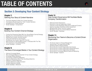 T H E N E X T M E D I A . C O 
TABLE OF CONTENTS
Chapter 7: "
Deﬁning Your Story & Content Narrative
 
•  The Inputs Needed To Build Your Content Narrative
•  The Outputs Should Equal Your “Hero” Content Narrative
•  Simplifying Your Content Narrative
•  Vendor Spotlight - Compendium
 
Chapter 8: "
Building Your Content Channel Strategy
 
•  Finding And Preventing Gaps With Your Social Media Channel Strategy
•  Mapping Your Content Narrative To Social Channels
•  Building Your Content Tiers By Channel
•  Using One Channel For One Purpose
•  Diversifying Your Content Types Per Channel
•  Best Practices For Writing Blog Content - It All Starts With The Title
•  The Importance of Visual Storytelling
•  Vendor Spotlight – Contently
Chapter 9: 
The Role of Converged Media in Your Content Strategy
•  Deﬁning Converged Media
•  Why Converged Media Is Important To Your Content Strategy
•  Converged Media Modeling
•  The Promise of Real-time Marketing
•  Real-time Marketing Is More Than Just Being Real-time
•  Edelman’s Creative Newsroom
•  Creative Newsroom 5-Step Activation
•  Creative Newsroom Models
•  Vendor Spotlight - Newscred
Chapter 10: "
How Content Governance Will Facilitate Media
Company Transformation
 
•  Deﬁning Content Governance
•  Building An Internal Collaboration Model
•  Proactive Content Workﬂows (Planned & Unplanned Content)
•  Reactive Escalation Workﬂows & Risk Assessment
•  Managing New ‘Brand’ Account Creation
•  Managing The Security of Social Media Passwords
•  Vendor Spotlight - Spredfast
 
Chapter 11:
Structuring Your Teams to Become a Content Driven
Organization
 
•  The Quick Lesson In Change Management
•  Tearing Down The Organizational Silos
•  Identifying Roles & Responsibilities
•  Structuring Your Content Organization By Channel
•  Structuring Your Content Organization By Brand/Product
•  Structuring Your Content Organization By Region
•  Structuring For Converged Media & Real-time Marketing
•  Vendor Spotlight - Skyword
Section 3: Developing Your Content Strategy
 