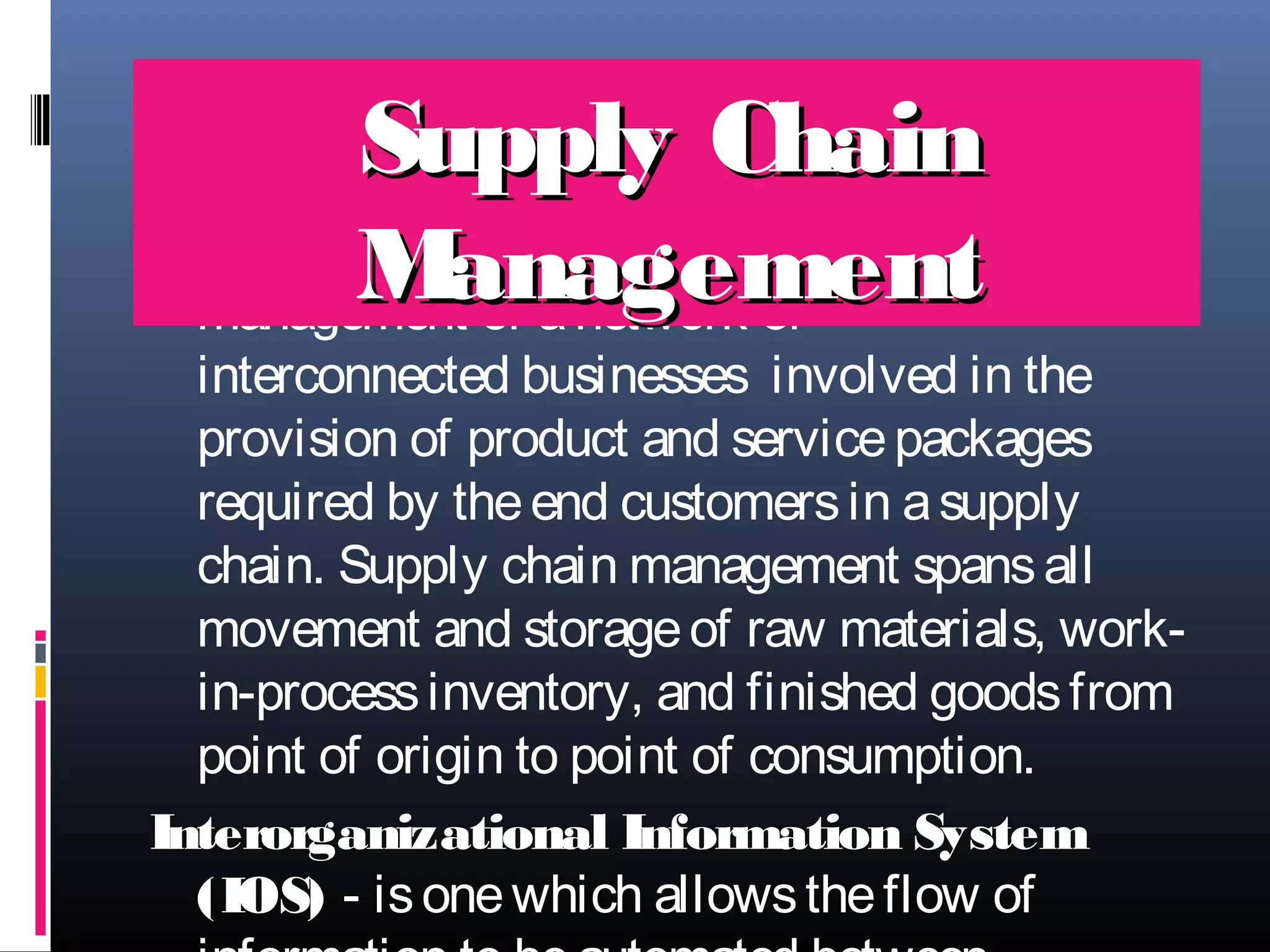Supply Chain
Supply Chain M
anagement (SCM - is the
)
M of a network of
anagement
management

interconnected businesses  involved in the
provision of product and service packages
required by the end customers in a supply
chain. Supply chain management spans all
movement and storage of raw materials, workin-process inventory, and finished goods from
point of origin to point of consumption.
Interorganizational Information System
(IOS) - is one which allows the flow of

 