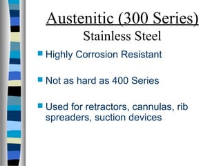Austenitic (300 Series)
Stainless Steel
 Highly Corrosion Resistant
 Not as hard as 400 Series
 Used for retractors, cannulas, rib
spreaders, suction devices
 