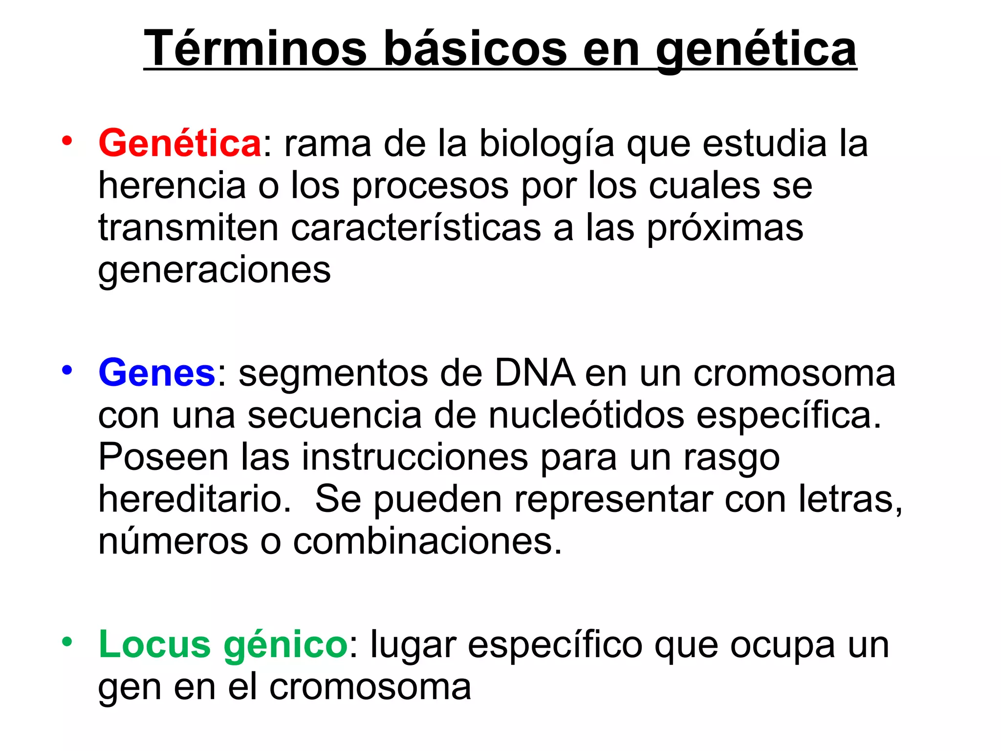 Términos básicos en genética
• Genética: rama de la biología que estudia la
  herencia o los procesos por los cuales se
  transmiten características a las próximas
  generaciones

• Genes: segmentos de DNA en un cromosoma
  con una secuencia de nucleótidos específica.
  Poseen las instrucciones para un rasgo
  hereditario. Se pueden representar con letras,
  números o combinaciones.

• Locus génico: lugar específico que ocupa un
  gen en el cromosoma
 