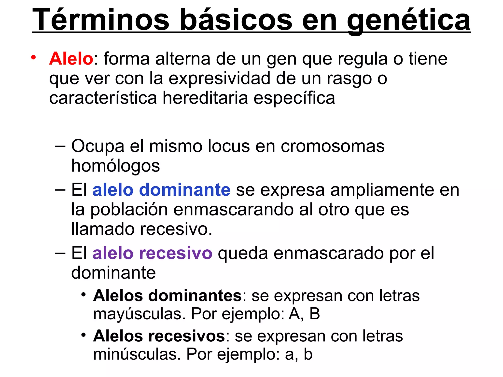 Términos básicos en genética
• Alelo: forma alterna de un gen que regula o tiene
  que ver con la expresividad de un rasgo o
  característica hereditaria específica

   – Ocupa el mismo locus en cromosomas
     homólogos
   – El alelo dominante se expresa ampliamente en
     la población enmascarando al otro que es
     llamado recesivo.
   – El alelo recesivo queda enmascarado por el
     dominante
      • Alelos dominantes: se expresan con letras
        mayúsculas. Por ejemplo: A, B
      • Alelos recesivos: se expresan con letras
        minúsculas. Por ejemplo: a, b
 