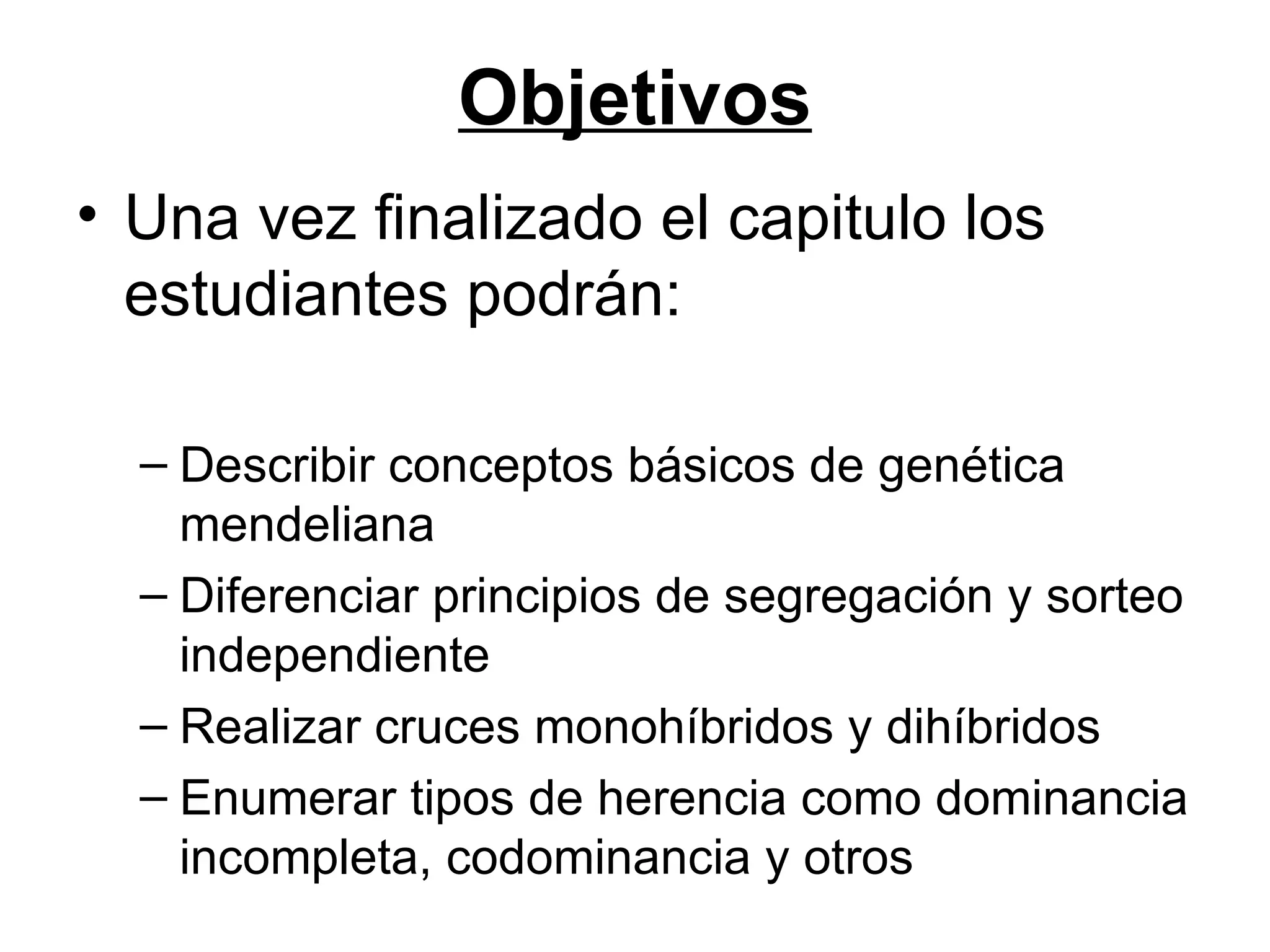 Objetivos
• Una vez finalizado el capitulo los
  estudiantes podrán:

  – Describir conceptos básicos de genética
    mendeliana
  – Diferenciar principios de segregación y sorteo
    independiente
  – Realizar cruces monohíbridos y dihíbridos
  – Enumerar tipos de herencia como dominancia
    incompleta, codominancia y otros
 