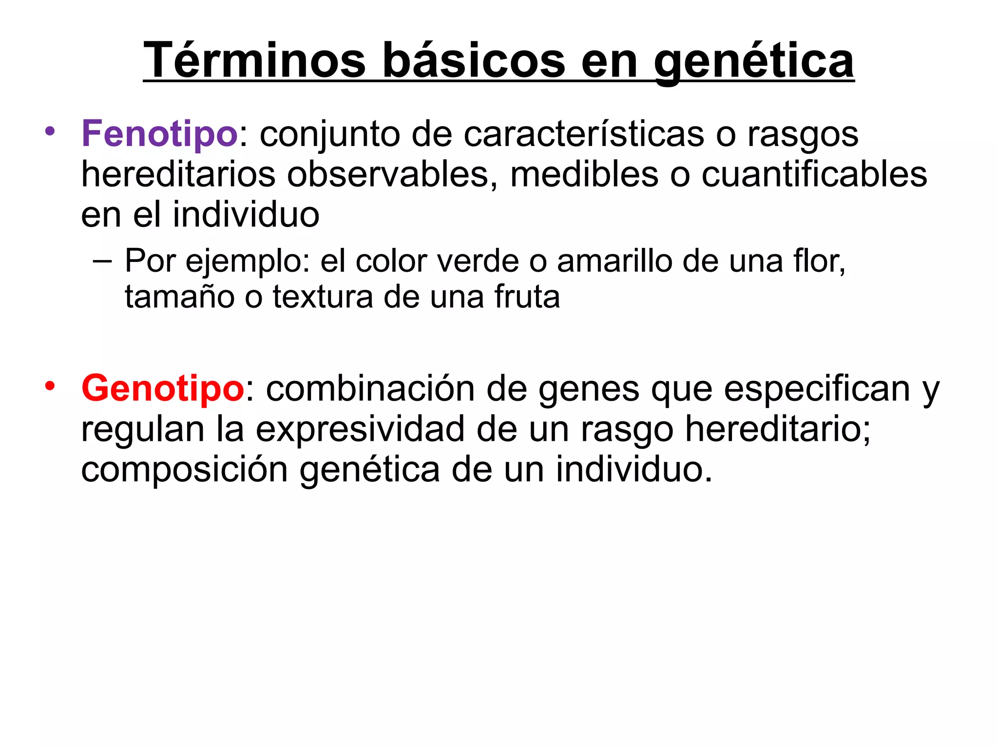 Términos básicos en genética
• Fenotipo: conjunto de características o rasgos
  hereditarios observables, medibles o cuantificables
  en el individuo
  – Por ejemplo: el color verde o amarillo de una flor,
    tamaño o textura de una fruta

• Genotipo: combinación de genes que especifican y
  regulan la expresividad de un rasgo hereditario;
  composición genética de un individuo.
 