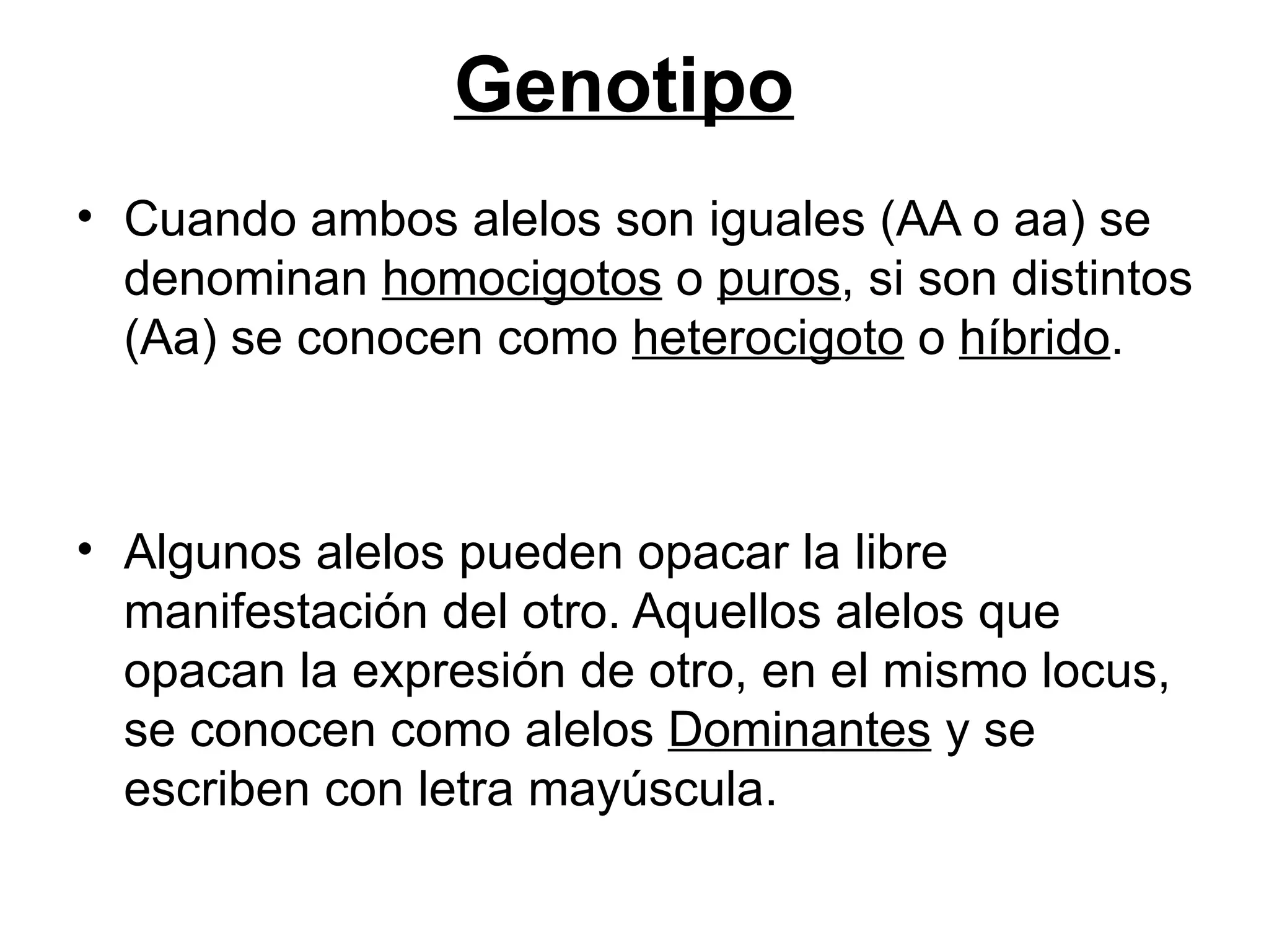 Genotipo
• Cuando ambos alelos son iguales (AA o aa) se
  denominan homocigotos o puros, si son distintos
  (Aa) se conocen como heterocigoto o híbrido.



• Algunos alelos pueden opacar la libre
  manifestación del otro. Aquellos alelos que
  opacan la expresión de otro, en el mismo locus,
  se conocen como alelos Dominantes y se
  escriben con letra mayúscula.
 
