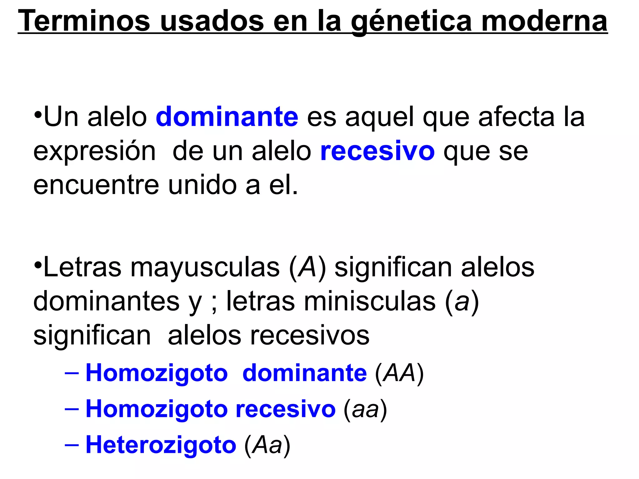Terminos usados en la génetica moderna


•Un alelo dominante es aquel que afecta la
expresión de un alelo recesivo que se
encuentre unido a el.

•Letras mayusculas (A) significan alelos
dominantes y ; letras minisculas (a)
significan alelos recesivos
   – Homozigoto dominante (AA)
   – Homozigoto recesivo (aa)
   – Heterozigoto (Aa)
 