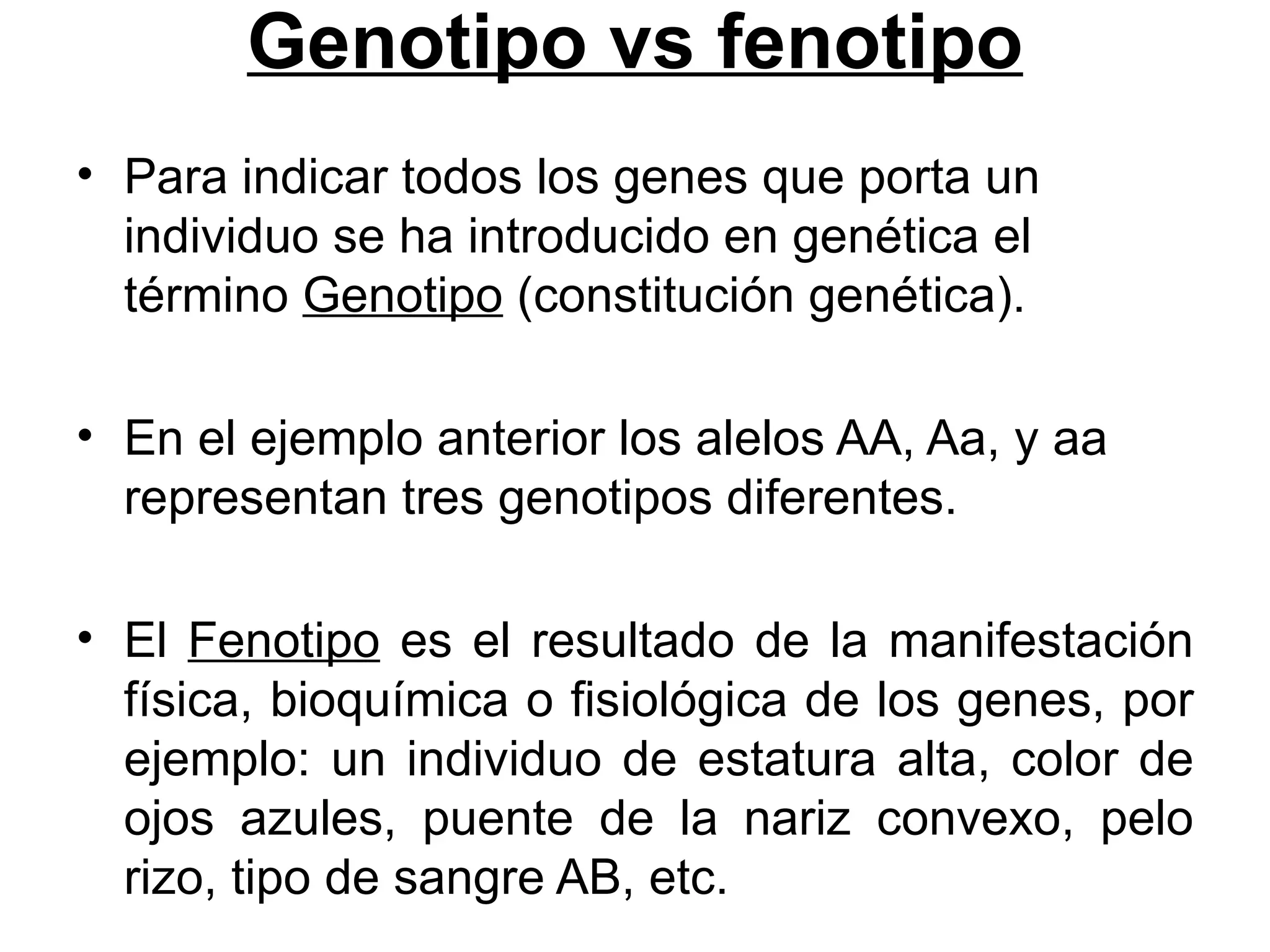 Genotipo vs fenotipo
• Para indicar todos los genes que porta un
  individuo se ha introducido en genética el
  término Genotipo (constitución genética).

• En el ejemplo anterior los alelos AA, Aa, y aa
  representan tres genotipos diferentes.

• El Fenotipo es el resultado de la manifestación
  física, bioquímica o fisiológica de los genes, por
  ejemplo: un individuo de estatura alta, color de
  ojos azules, puente de la nariz convexo, pelo
  rizo, tipo de sangre AB, etc.
 