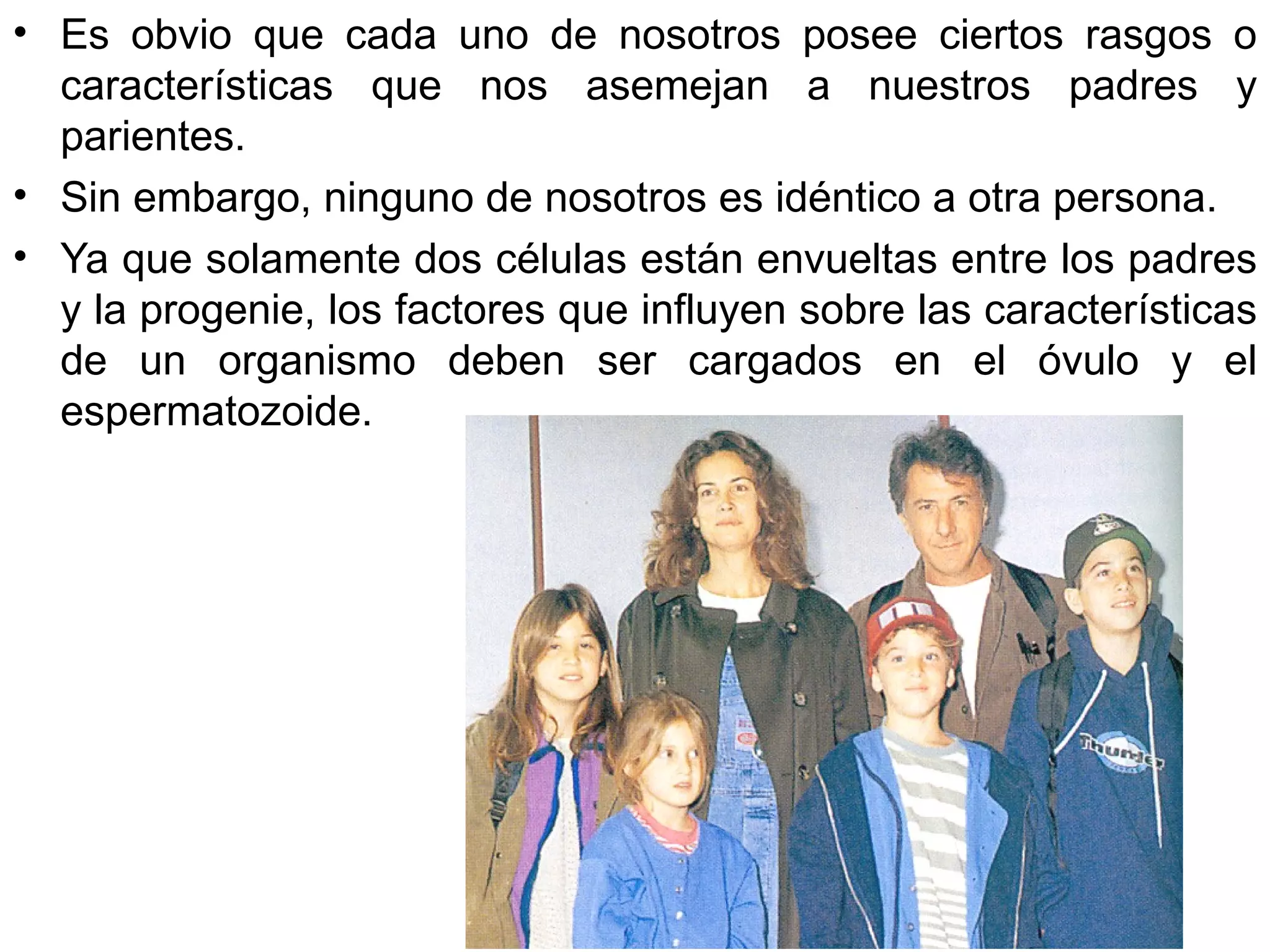 • Es obvio que cada uno de nosotros posee ciertos rasgos o
  características que nos asemejan a nuestros padres y
  parientes.
• Sin embargo, ninguno de nosotros es idéntico a otra persona.
• Ya que solamente dos células están envueltas entre los padres
  y la progenie, los factores que influyen sobre las características
  de un organismo deben ser cargados en el óvulo y el
  espermatozoide.
 