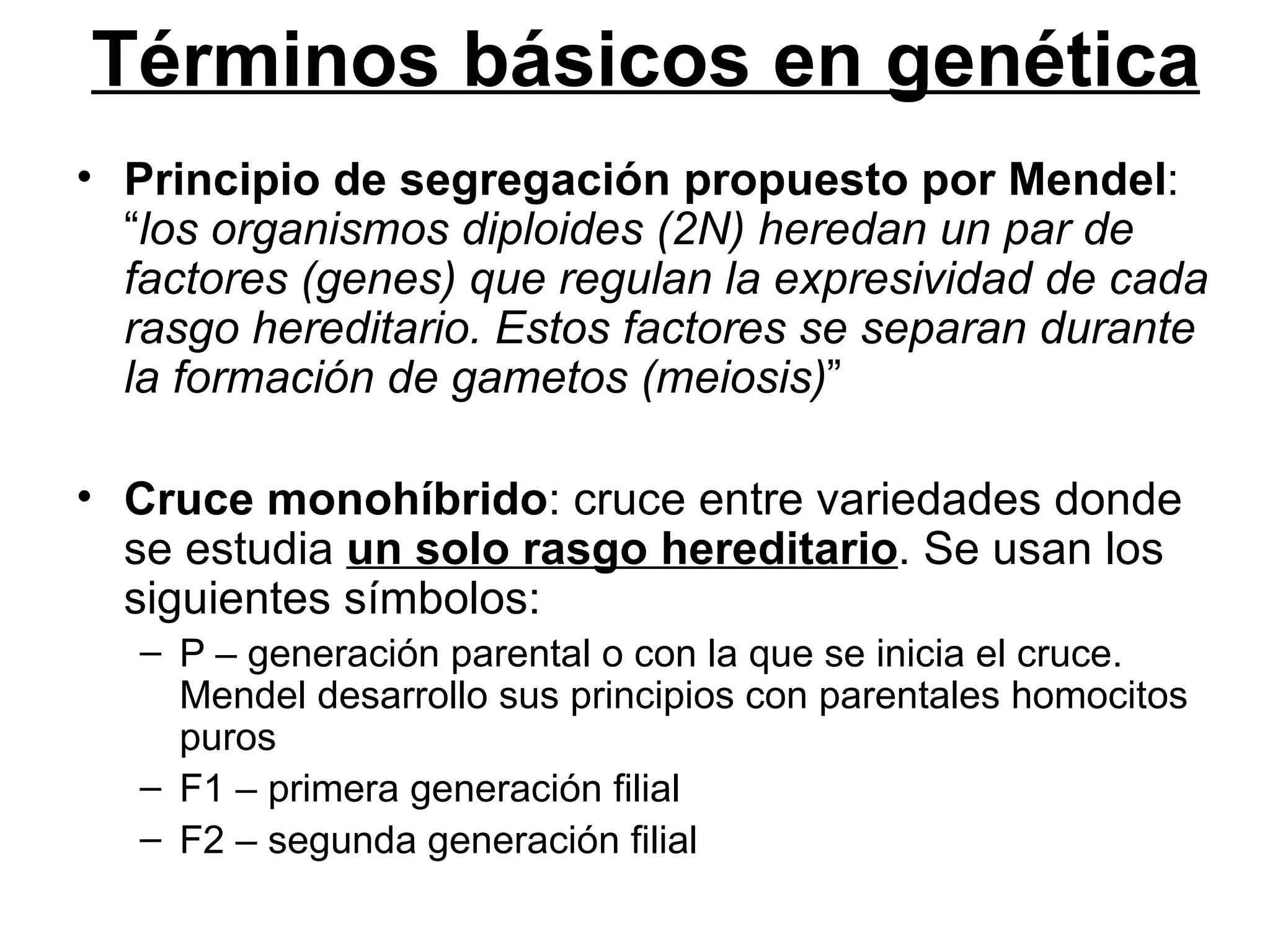 Términos básicos en genética
• Principio de segregación propuesto por Mendel:
  “los organismos diploides (2N) heredan un par de
  factores (genes) que regulan la expresividad de cada
  rasgo hereditario. Estos factores se separan durante
  la formación de gametos (meiosis)”

• Cruce monohíbrido: cruce entre variedades donde
  se estudia un solo rasgo hereditario. Se usan los
  siguientes símbolos:
   – P – generación parental o con la que se inicia el cruce.
     Mendel desarrollo sus principios con parentales homocitos
     puros
   – F1 – primera generación filial
   – F2 – segunda generación filial
 