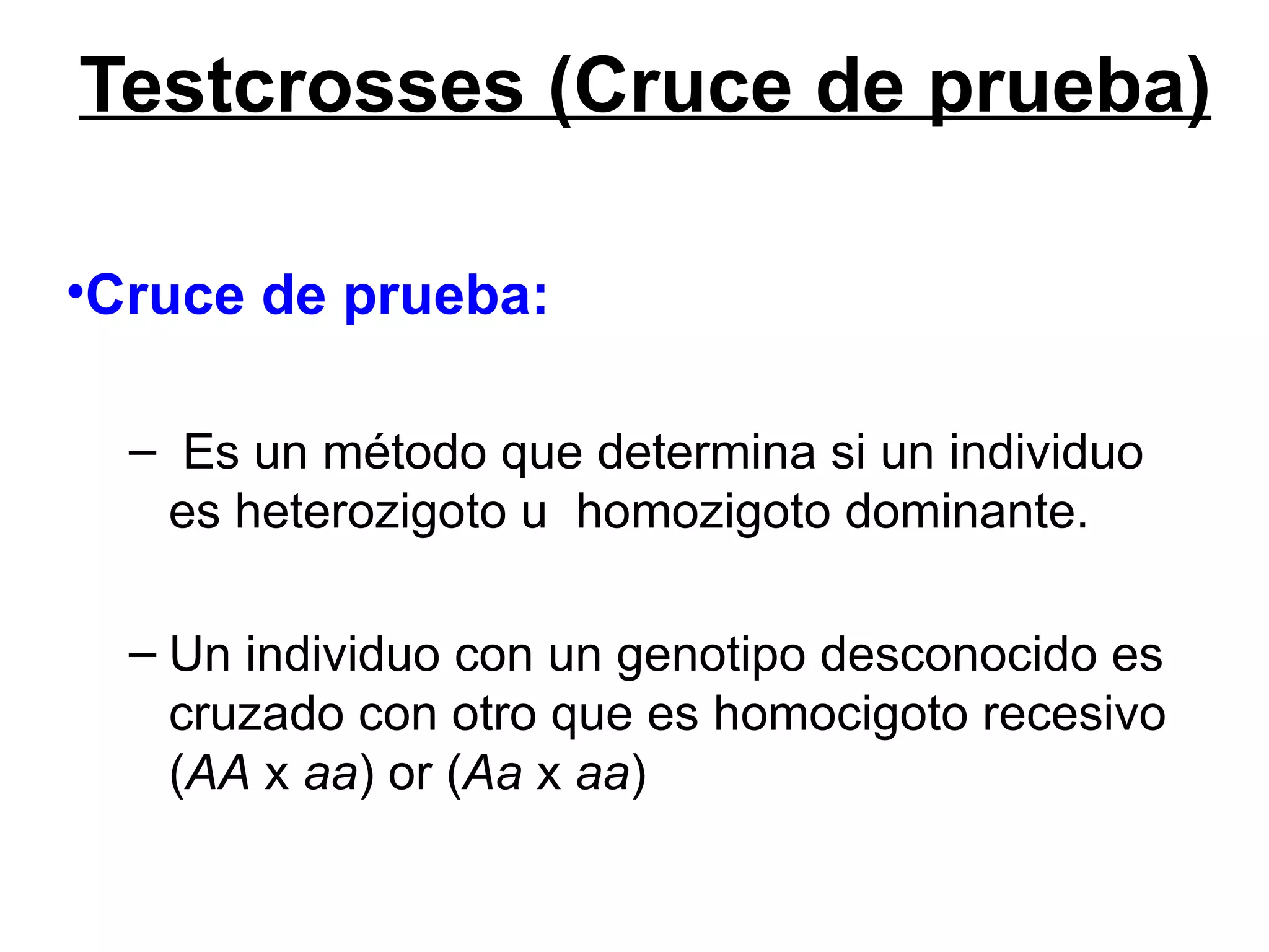 Testcrosses (Cruce de prueba)

•Cruce de prueba:

  – Es un método que determina si un individuo
   es heterozigoto u homozigoto dominante.

  – Un individuo con un genotipo desconocido es
    cruzado con otro que es homocigoto recesivo
    (AA x aa) or (Aa x aa)
 