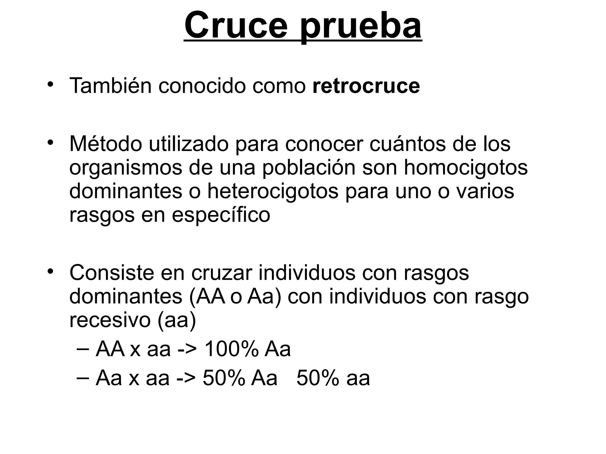 Cruce prueba
• También conocido como retrocruce

• Método utilizado para conocer cuántos de los
  organismos de una población son homocigotos
  dominantes o heterocigotos para uno o varios
  rasgos en específico

• Consiste en cruzar individuos con rasgos
  dominantes (AA o Aa) con individuos con rasgo
  recesivo (aa)
   – AA x aa -> 100% Aa
   – Aa x aa -> 50% Aa 50% aa
 