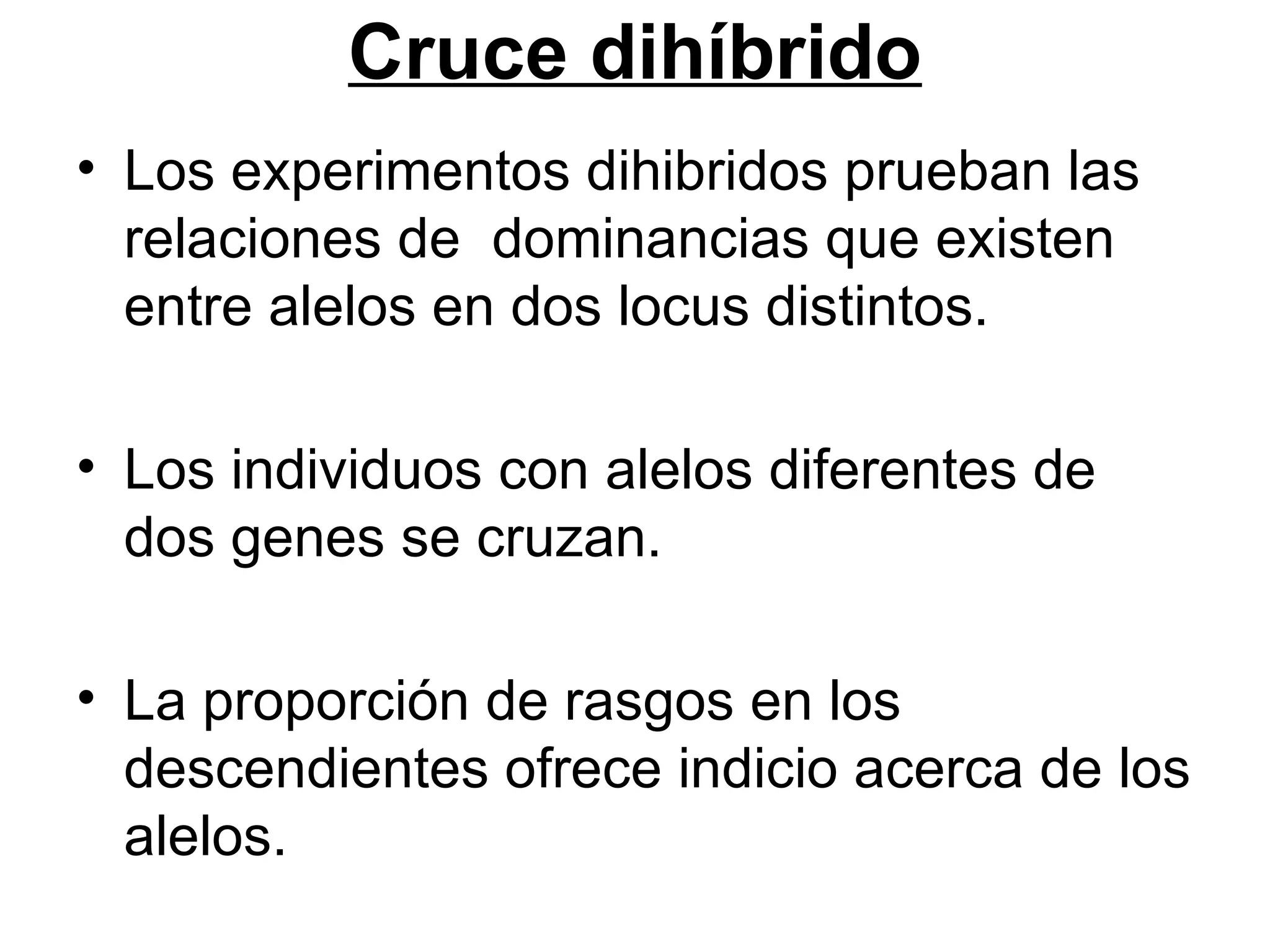 Cruce dihíbrido
• Los experimentos dihibridos prueban las
  relaciones de dominancias que existen
  entre alelos en dos locus distintos.

• Los individuos con alelos diferentes de
  dos genes se cruzan.

• La proporción de rasgos en los
  descendientes ofrece indicio acerca de los
  alelos.
 
