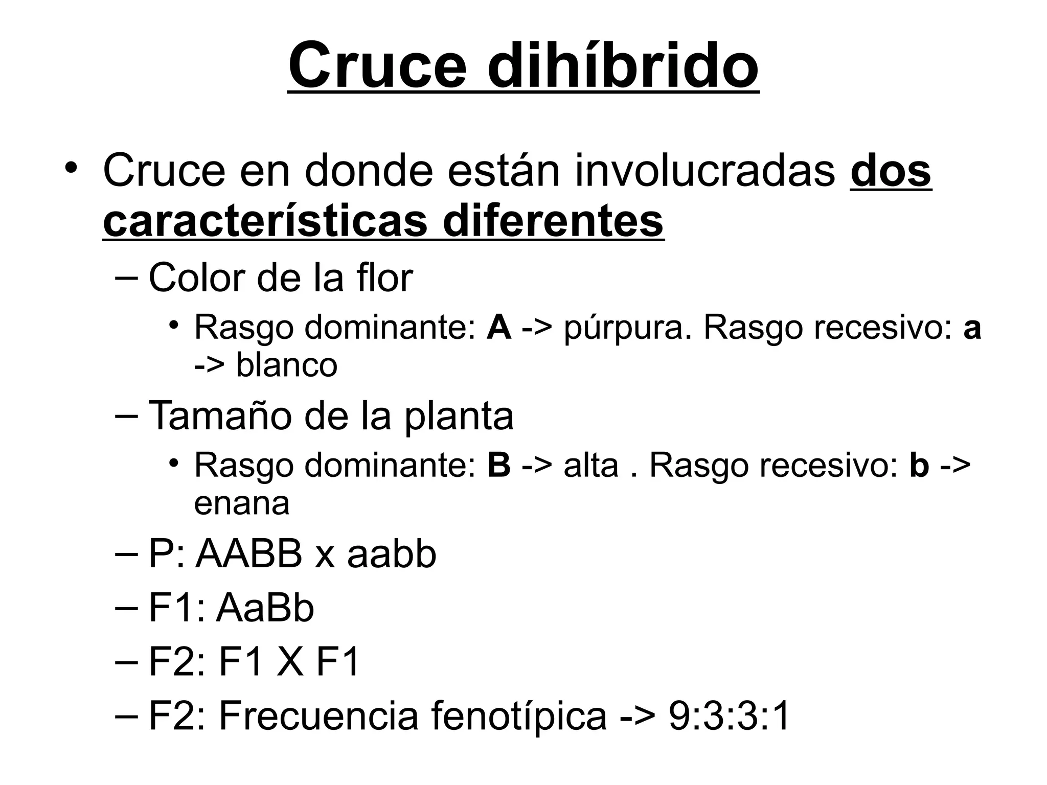 Cruce dihíbrido
• Cruce en donde están involucradas dos
  características diferentes
  – Color de la flor
     • Rasgo dominante: A -> púrpura. Rasgo recesivo: a
       -> blanco
  – Tamaño de la planta
     • Rasgo dominante: B -> alta . Rasgo recesivo: b ->
       enana
  – P: AABB x aabb
  – F1: AaBb
  – F2: F1 X F1
  – F2: Frecuencia fenotípica -> 9:3:3:1
 