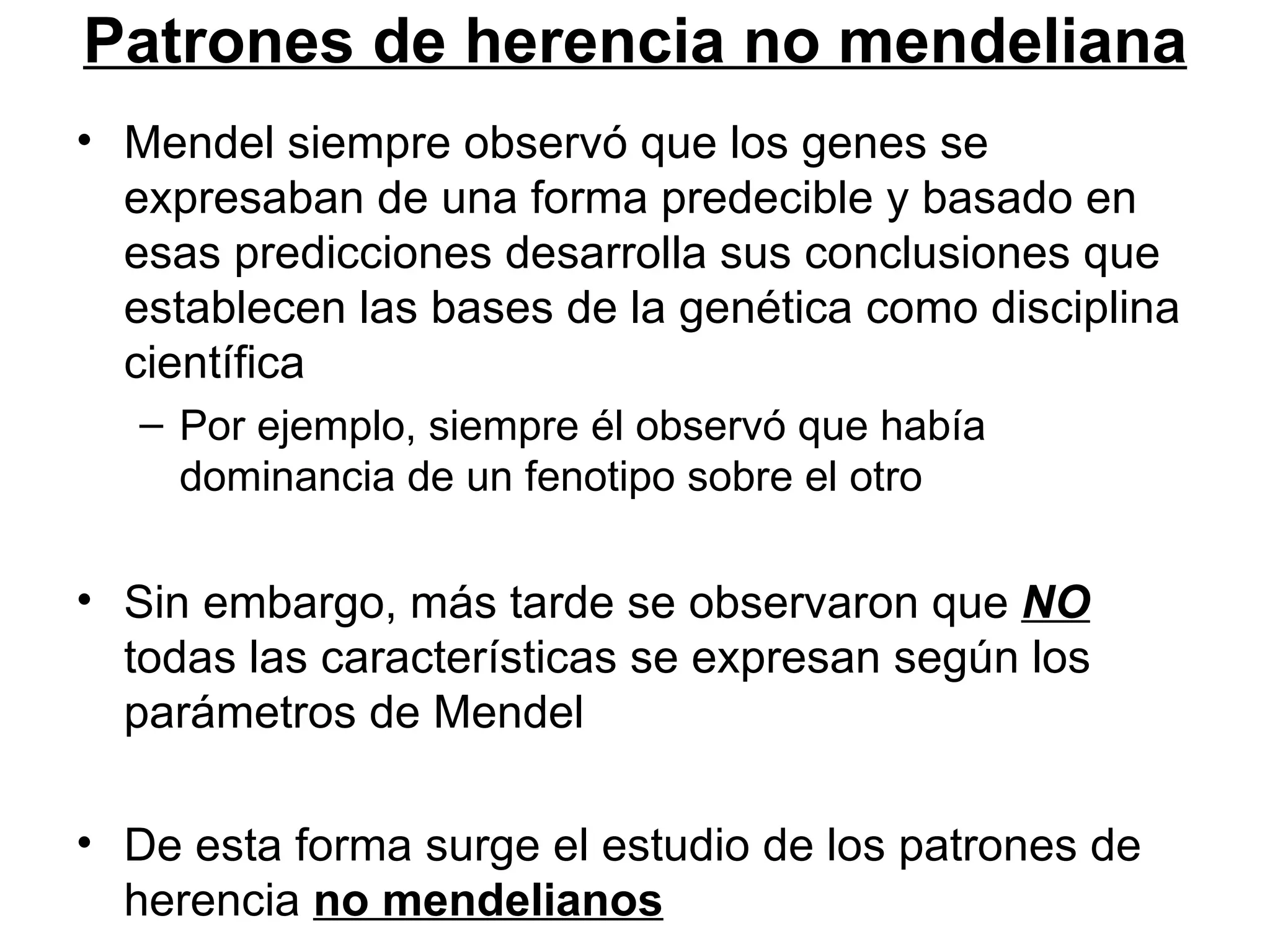 Patrones de herencia no mendeliana
• Mendel siempre observó que los genes se
  expresaban de una forma predecible y basado en
  esas predicciones desarrolla sus conclusiones que
  establecen las bases de la genética como disciplina
  científica
   – Por ejemplo, siempre él observó que había
     dominancia de un fenotipo sobre el otro

• Sin embargo, más tarde se observaron que NO
  todas las características se expresan según los
  parámetros de Mendel

• De esta forma surge el estudio de los patrones de
  herencia no mendelianos
 