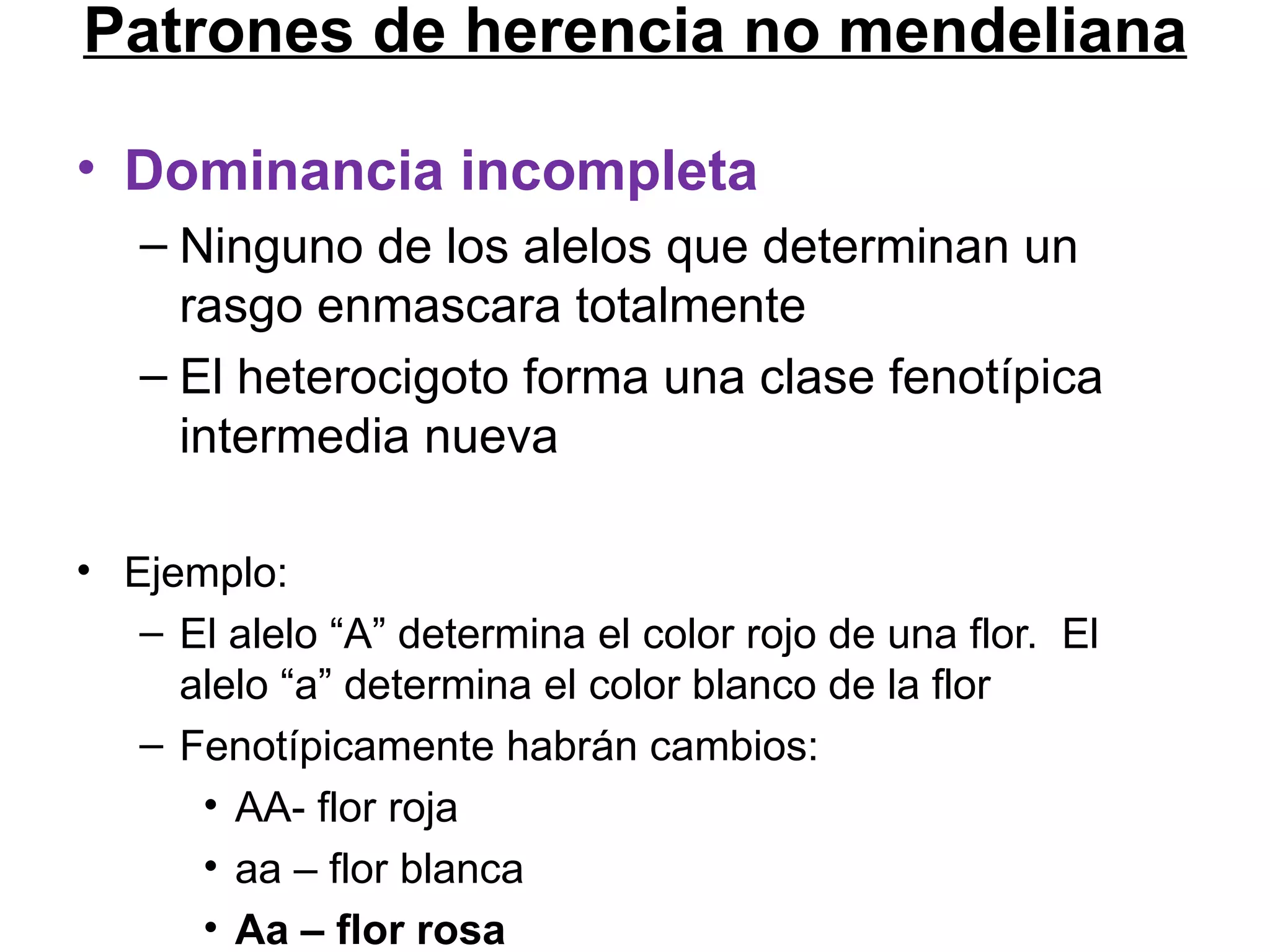 Patrones de herencia no mendeliana

• Dominancia incompleta
   – Ninguno de los alelos que determinan un
     rasgo enmascara totalmente
   – El heterocigoto forma una clase fenotípica
     intermedia nueva

• Ejemplo:
   – El alelo “A” determina el color rojo de una flor. El
     alelo “a” determina el color blanco de la flor
   – Fenotípicamente habrán cambios:
      • AA- flor roja
      • aa – flor blanca
      • Aa – flor rosa
 