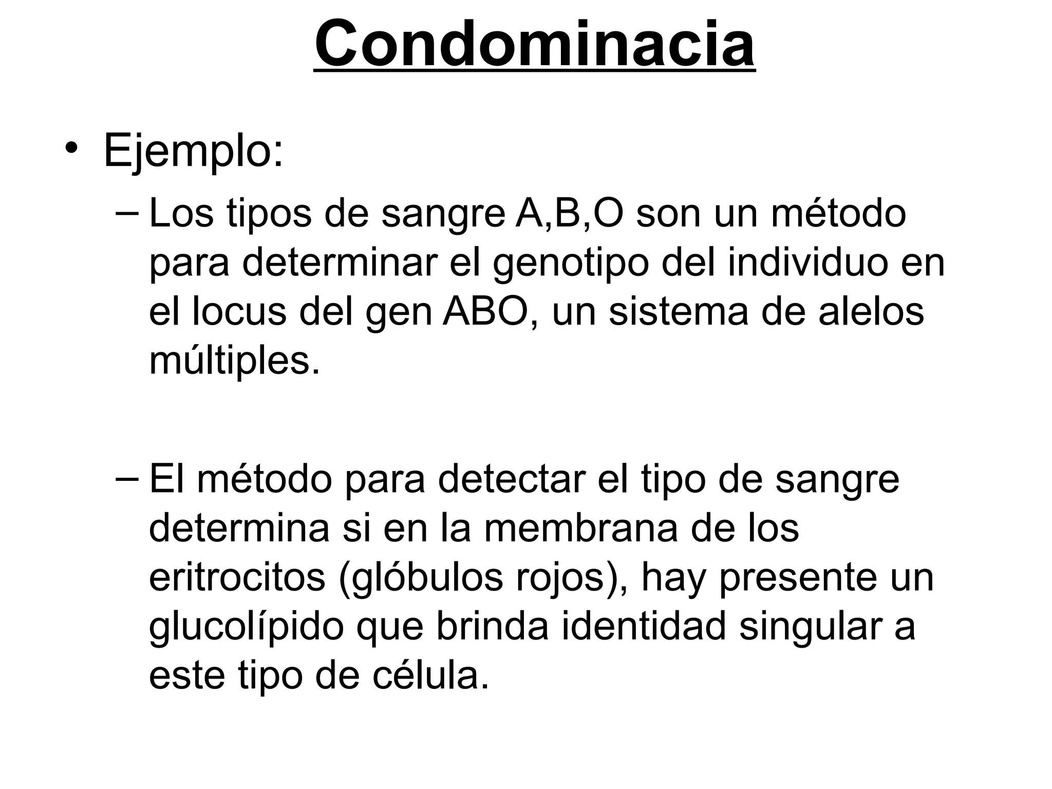 Condominacia
• Ejemplo:
  – Los tipos de sangre A,B,O son un método
    para determinar el genotipo del individuo en
    el locus del gen ABO, un sistema de alelos
    múltiples.

  – El método para detectar el tipo de sangre
    determina si en la membrana de los
    eritrocitos (glóbulos rojos), hay presente un
    glucolípido que brinda identidad singular a
    este tipo de célula.
 