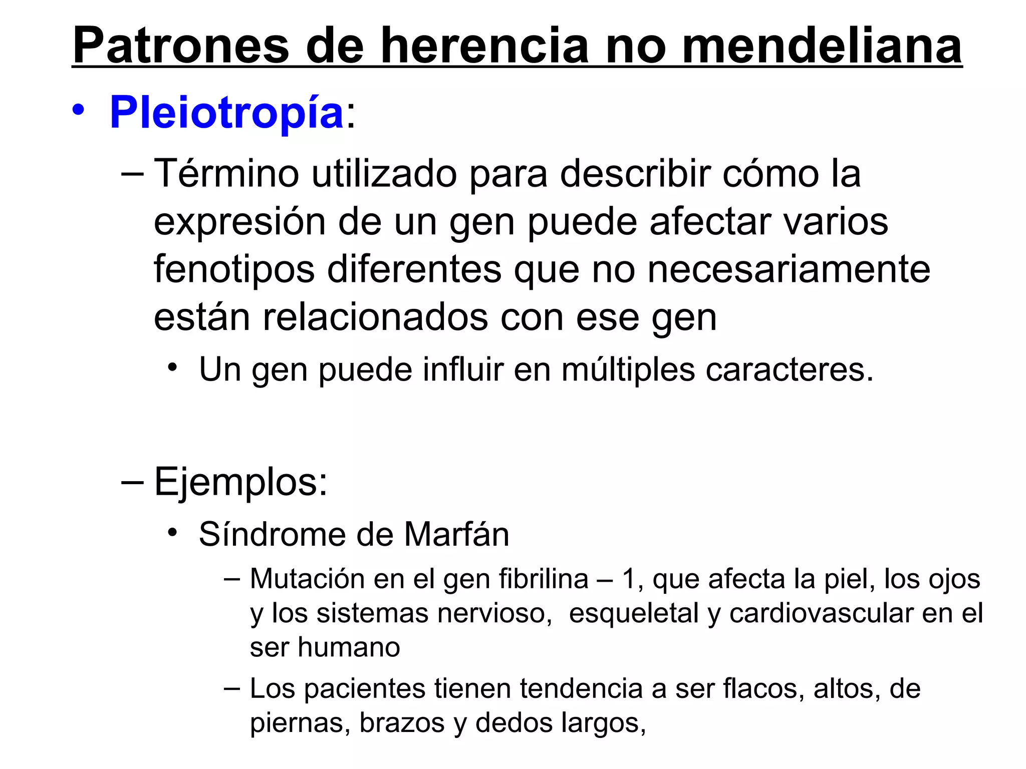 Patrones de herencia no mendeliana
• Pleiotropía:
  – Término utilizado para describir cómo la
    expresión de un gen puede afectar varios
    fenotipos diferentes que no necesariamente
    están relacionados con ese gen
    • Un gen puede influir en múltiples caracteres.


  – Ejemplos:
    • Síndrome de Marfán
       – Mutación en el gen fibrilina – 1, que afecta la piel, los ojos
         y los sistemas nervioso, esqueletal y cardiovascular en el
         ser humano
       – Los pacientes tienen tendencia a ser flacos, altos, de
         piernas, brazos y dedos largos,
 