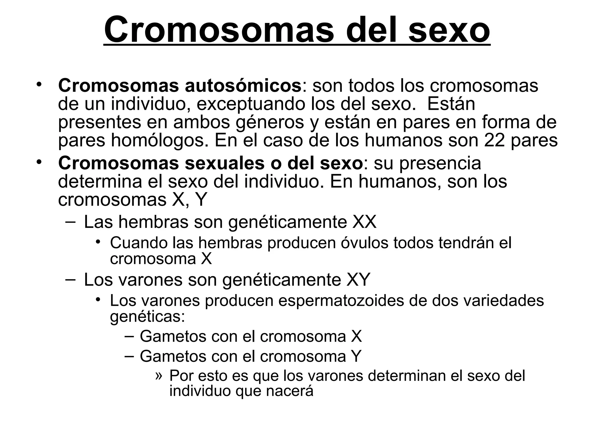 Cromosomas del sexo
• Cromosomas autosómicos: son todos los cromosomas
  de un individuo, exceptuando los del sexo. Están
  presentes en ambos géneros y están en pares en forma de
  pares homólogos. En el caso de los humanos son 22 pares
• Cromosomas sexuales o del sexo: su presencia
  determina el sexo del individuo. En humanos, son los
  cromosomas X, Y
   – Las hembras son genéticamente XX
      • Cuando las hembras producen óvulos todos tendrán el
        cromosoma X
   – Los varones son genéticamente XY
      • Los varones producen espermatozoides de dos variedades
        genéticas:
          – Gametos con el cromosoma X
          – Gametos con el cromosoma Y
              » Por esto es que los varones determinan el sexo del
                individuo que nacerá
 