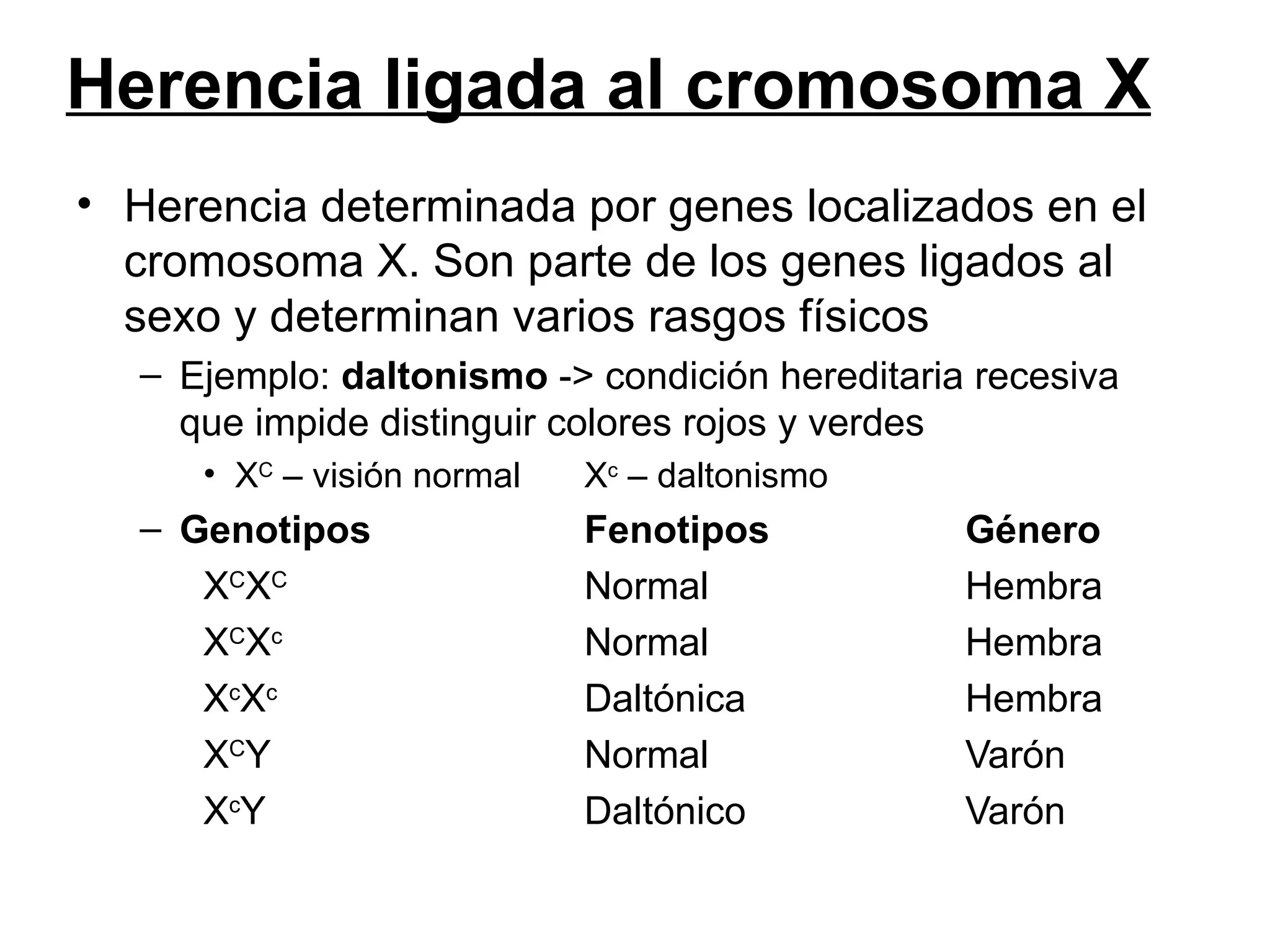 Herencia ligada al cromosoma X
• Herencia determinada por genes localizados en el
  cromosoma X. Son parte de los genes ligados al
  sexo y determinan varios rasgos físicos
  – Ejemplo: daltonismo -> condición hereditaria recesiva
    que impide distinguir colores rojos y verdes
     • XC – visión normal   Xc – daltonismo
  – Genotipos               Fenotipos           Género
     XCXC                   Normal              Hembra
     XCXc                   Normal              Hembra
     XcXc                   Daltónica           Hembra
     XCY                    Normal              Varón
     XcY                    Daltónico           Varón
 