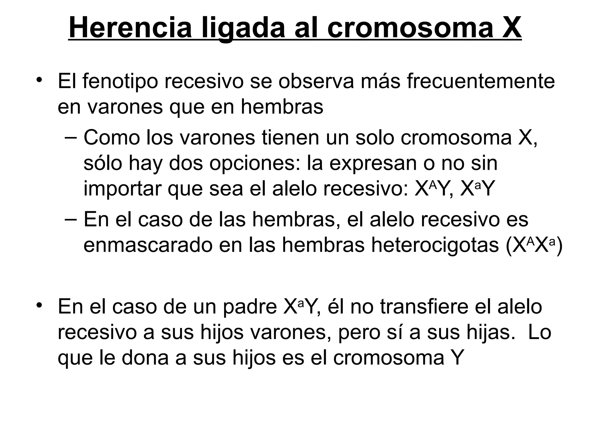Herencia ligada al cromosoma X
• El fenotipo recesivo se observa más frecuentemente
  en varones que en hembras
   – Como los varones tienen un solo cromosoma X,
     sólo hay dos opciones: la expresan o no sin
     importar que sea el alelo recesivo: XAY, XaY
   – En el caso de las hembras, el alelo recesivo es
     enmascarado en las hembras heterocigotas (XAXa)

• En el caso de un padre XaY, él no transfiere el alelo
  recesivo a sus hijos varones, pero sí a sus hijas. Lo
  que le dona a sus hijos es el cromosoma Y
 