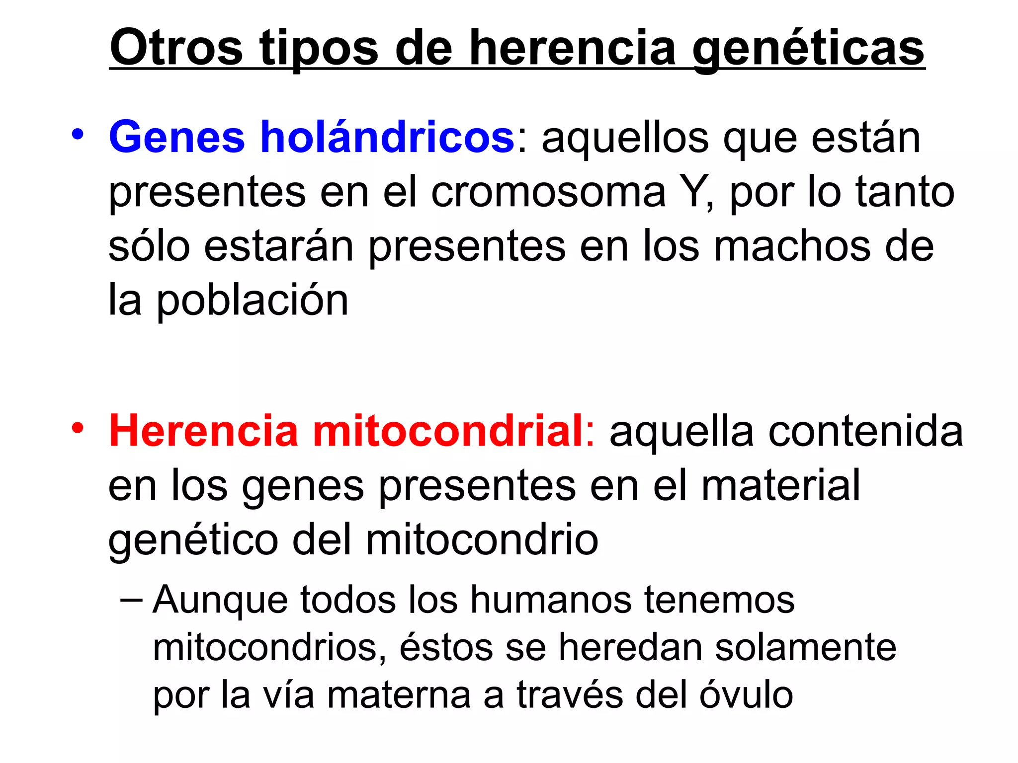 Otros tipos de herencia genéticas
• Genes holándricos: aquellos que están
  presentes en el cromosoma Y, por lo tanto
  sólo estarán presentes en los machos de
  la población

• Herencia mitocondrial: aquella contenida
  en los genes presentes en el material
  genético del mitocondrio
  – Aunque todos los humanos tenemos
    mitocondrios, éstos se heredan solamente
    por la vía materna a través del óvulo
 