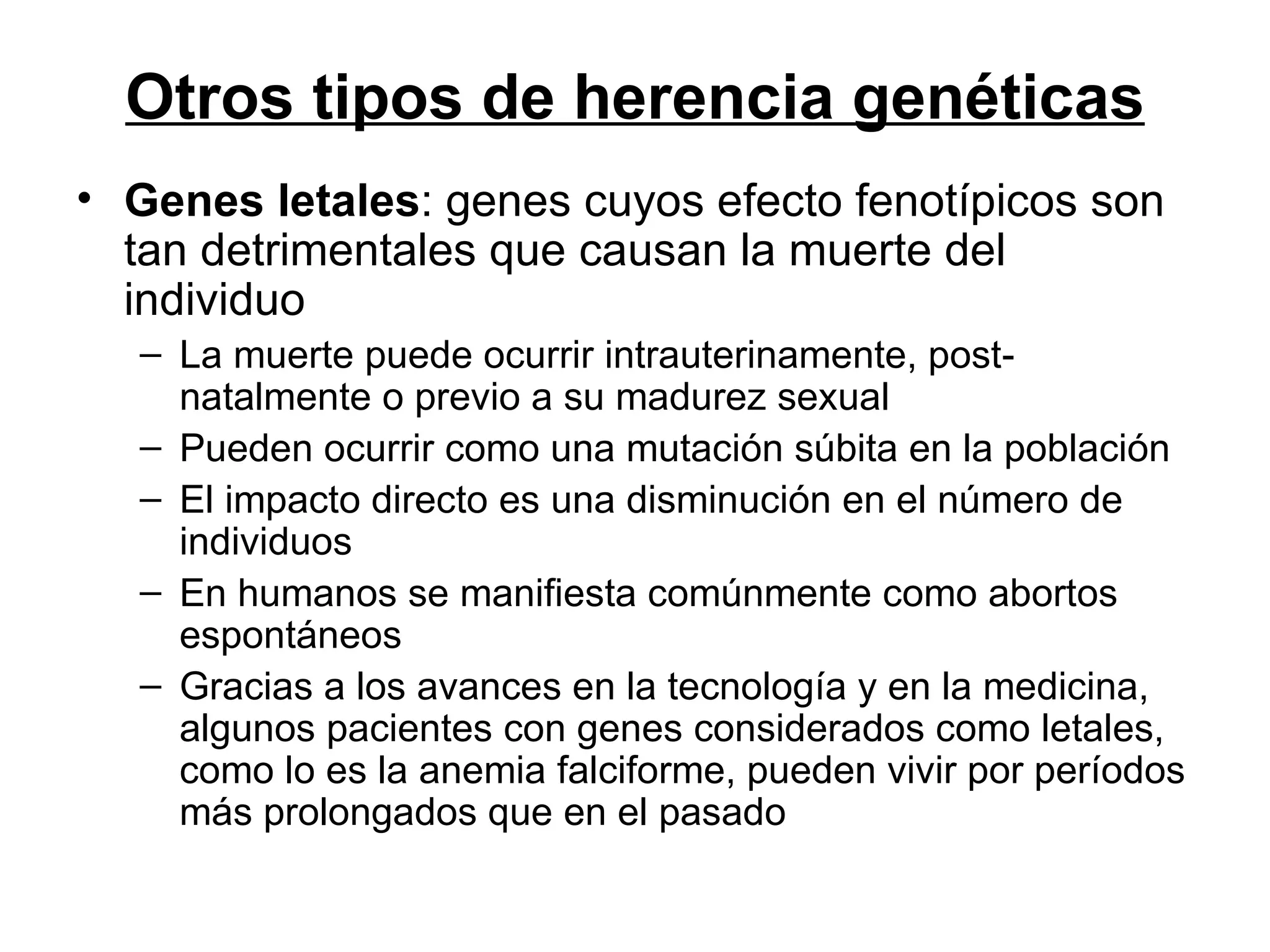 Otros tipos de herencia genéticas
• Genes letales: genes cuyos efecto fenotípicos son
  tan detrimentales que causan la muerte del
  individuo
  – La muerte puede ocurrir intrauterinamente, post-
    natalmente o previo a su madurez sexual
  – Pueden ocurrir como una mutación súbita en la población
  – El impacto directo es una disminución en el número de
    individuos
  – En humanos se manifiesta comúnmente como abortos
    espontáneos
  – Gracias a los avances en la tecnología y en la medicina,
    algunos pacientes con genes considerados como letales,
    como lo es la anemia falciforme, pueden vivir por períodos
    más prolongados que en el pasado
 