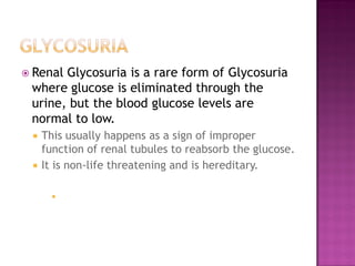  RenalGlycosuria is a rare form of Glycosuria
 where glucose is eliminated through the
 urine, but the blood glucose levels are
 normal to low.
    This usually happens as a sign of improper
     function of renal tubules to reabsorb the glucose.
    It is non-life threatening and is hereditary.

      
 