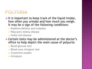    It is important to keep track of the liquid intake,
    how often you urinate and how much you weigh.
    It may be a sign of the following conditions:
     Diabetes Mellitus and Insipidus
     Polycystic kidney disease
     Sickle cell disease
   Certain tests may be administered at the doctor’s
    office to help depict the main cause of polyuria:
     Blood glucose test
     Blood urea nitrogren test
     Creatinine studies
     Urinalysis
 