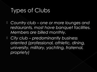  Country club – one or more lounges and
  restaurants, most have banquet facilities.
  Members are billed monthly.
 City club – predominantly business
  oriented (professional, athletic, dining,
  university, military, yachting, fraternal,
  propriety)
 