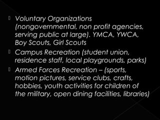  Voluntary Organizations
  (nongovernmental, non profit agencies,
  serving public at large). YMCA, YWCA,
  Boy Scouts, Girl Scouts
 Campus Recreation (student union,
  residence staff, local playgrounds, parks)
 Armed Forces Recreation – (sports,
  motion pictures, service clubs, crafts,
  hobbies, youth activities for children of
  the military, open dining facilities, libraries)
 