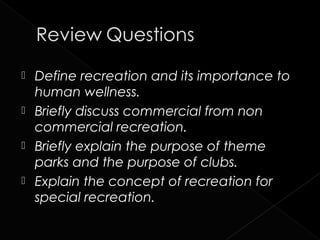  Define recreation and its importance to
  human wellness.
 Briefly discuss commercial from non
  commercial recreation.
 Briefly explain the purpose of theme
  parks and the purpose of clubs.
 Explain the concept of recreation for
  special recreation.
 