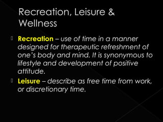  Recreation – use of time in a manner
      designed for therapeutic refreshment of
      one’s body and mind. It is synonymous to
      lifestyle and development of positive
      attitude.
     Leisure – describe as free time from work,
      or discretionary time.


3
 