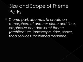    Theme park attempts to create an
    atmosphere of another place and time,
    emphasize one dominant theme
    (architecture, landscape, rides, shows,
    food services, costumed personnel.
 
