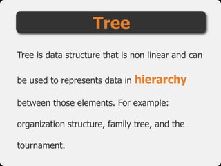 Tree
Tree is data structure that is non linear and can
be used to represents data in hierarchy
between those elements. For example:
organization structure, family tree, and the
tournament.
 