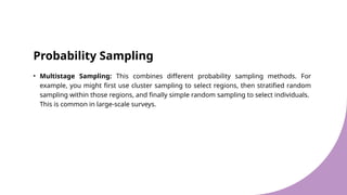 Probability Sampling
• Multistage Sampling: This combines different probability sampling methods. For
example, you might first use cluster sampling to select regions, then stratified random
sampling within those regions, and finally simple random sampling to select individuals.
This is common in large-scale surveys.
 