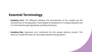 Essential Terminology
• Sampling Error: The difference between the characteristics of the sample and the
characteristics of the population. Some degree of sampling error is always expected, and
it is minimized through appropriate sampling techniques.
• Sampling Bias: Systematic error introduced into the sample selection process. This
leads to a sample that does not accurately represent the population.
 