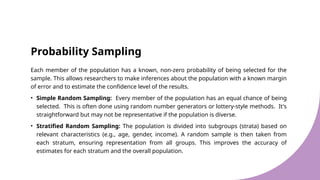 Probability Sampling
Each member of the population has a known, non-zero probability of being selected for the
sample. This allows researchers to make inferences about the population with a known margin
of error and to estimate the confidence level of the results.
• Simple Random Sampling: Every member of the population has an equal chance of being
selected. This is often done using random number generators or lottery-style methods. It's
straightforward but may not be representative if the population is diverse.
• Stratified Random Sampling: The population is divided into subgroups (strata) based on
relevant characteristics (e.g., age, gender, income). A random sample is then taken from
each stratum, ensuring representation from all groups. This improves the accuracy of
estimates for each stratum and the overall population.
 
