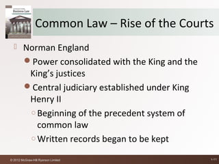 Common Law – Rise of the Courts
       Norman England
        Power consolidated with the King and the
         King’s justices
        Central judiciary established under King
         Henry II
         ○ Beginning of the precedent system of
           common law
         ○ Written records began to be kept

© 2012 McGraw-Hill Ryerson Limited                  1-11
 