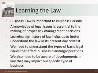 Learning the Law
       Business Law is important to Business Persons
       A knowledge of legal issues is essential to the
        making of proper risk management decisions
       Learning the history of law helps us to better
        understand the law in its present day context
       We need to understand the types of basic legal
        issues that affect business planning/operations
       We also need to be aware of developments in
        law that may impact our specific type of
        business
© 2012 McGraw-Hill Ryerson Limited                        1-3
 
