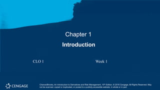 Chapter 1
Introduction
Chance/Brooks, An Introduction to Derivatives and Risk Management, 10th Edition. © 2016 Cengage. All Rights Reserved. May
not be scanned, copied or duplicated, or posted to a publicly accessible website, in whole or in part.
CLO 1 Week 1
 