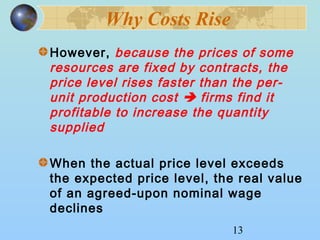 13 
Why Costs Rise 
However, because the prices of some 
resources are fixed by contracts, the 
price level rises faster than the per-unit 
production cost  firms find it 
profitable to increase the quantity 
supplied 
When the actual price level exceeds 
the expected price level, the real value 
of an agreed-upon nominal wage 
declines 
 
