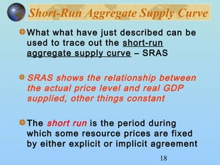 Short-Run Aggregate Supply Curve 
What what have just described can be 
used to trace out the short-run 
aggregate supply curve – SRAS 
SRAS shows the relationship between 
the actual price level and real GDP 
supplied, other things constant 
The short run is the period during 
which some resource prices are fixed 
by either explicit or implicit agreement 
18 
 