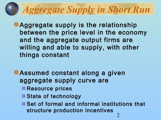 Aggregate Supply in Short Run 
Aggregate supply is the relationship 
between the price level in the economy 
and the aggregate output firms are 
willing and able to supply, with other 
things constant 
Assumed constant along a given 
aggregate supply curve are 
Resource prices 
State of technology 
Set of formal and informal institutions that 
structure production incentives 
2 
 