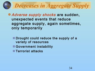 Decreases in Aggregate Supply 
Adverse supply shocks are sudden, 
unexpected events that reduce 
aggregate supply, again sometimes, 
only temporarily 
Drought could reduce the supply of a 
variety of resources 
Government instability 
Terrorist attacks 
34 
 