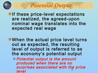 Potential Output 
If these price-level expectations 
are realized, the agreed-upon 
nominal wage translates into the 
expected real wage 
When the actual price level turns 
out as expected, the resulting 
level of output is referred to as 
the economy’s potential output 
Potential output is the amount 
produced when there are no 
surprises associated with the price 
level 
7 
 