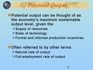 8 
Potential Output 
Potential output can be thought of as 
the economy’s maximum sustainable 
output level, given the 
Supply of resources 
State of technology 
Formal and informal production incentives 
Often referred to by other terms 
Natural rate of output 
Full-employment rate of output 
 