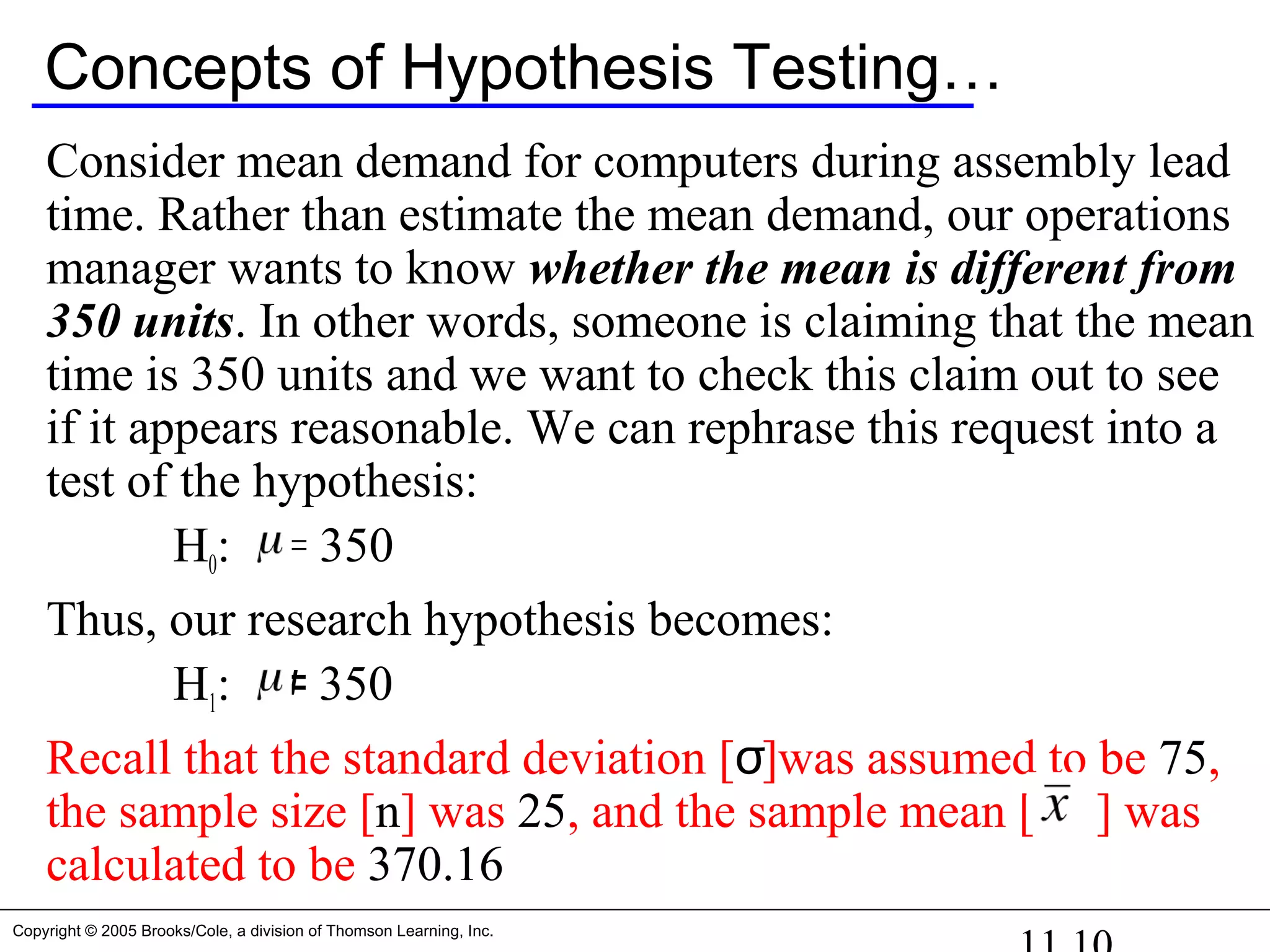 Copyright © 2005 Brooks/Cole, a division of Thomson Learning, Inc.
Concepts of Hypothesis Testing…
Consider mean demand for computers during assembly lead
time. Rather than estimate the mean demand, our operations
manager wants to know whether the mean is different from
350 units. In other words, someone is claiming that the mean
time is 350 units and we want to check this claim out to see
if it appears reasonable. We can rephrase this request into a
test of the hypothesis:
H0: = 350
Thus, our research hypothesis becomes:
H1: 350≠
Recall that the standard deviation [σ]was assumed to be 75,
the sample size [n] was 25, and the sample mean [ ] was
calculated to be 370.16
 