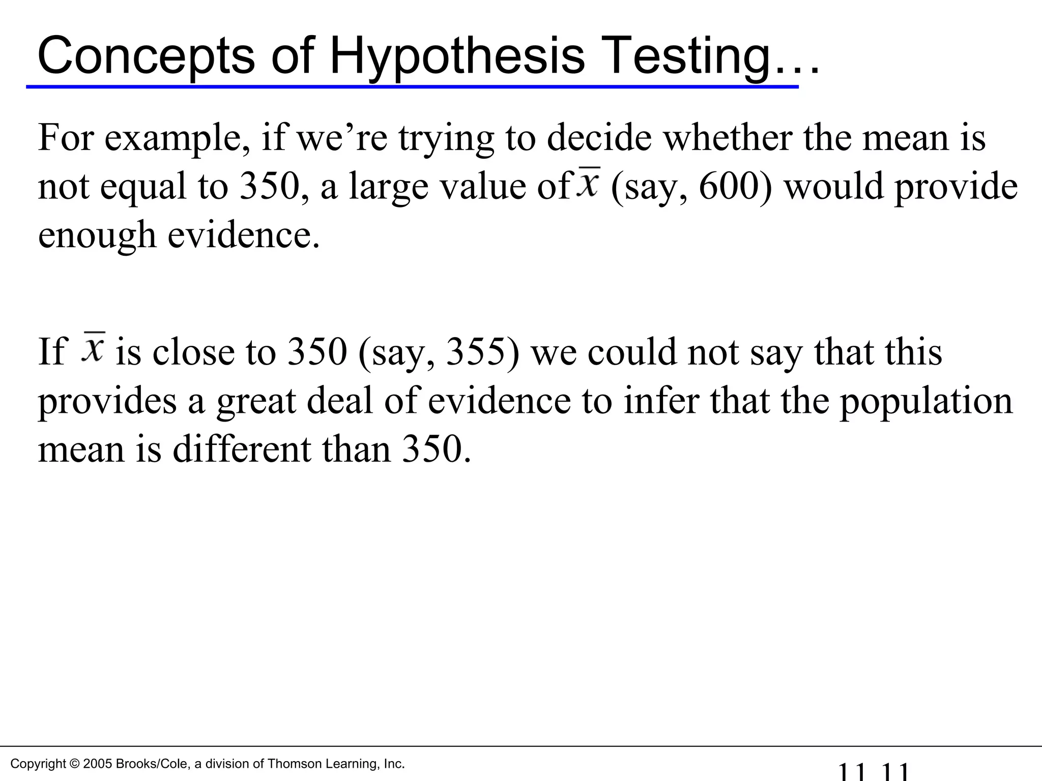 Copyright © 2005 Brooks/Cole, a division of Thomson Learning, Inc.
Concepts of Hypothesis Testing…
For example, if we’re trying to decide whether the mean is
not equal to 350, a large value of (say, 600) would provide
enough evidence.
If is close to 350 (say, 355) we could not say that this
provides a great deal of evidence to infer that the population
mean is different than 350.
 