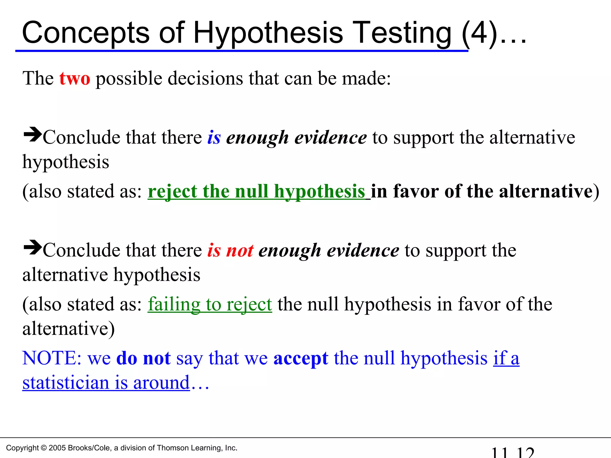 Copyright © 2005 Brooks/Cole, a division of Thomson Learning, Inc.
Concepts of Hypothesis Testing (4)…
The two possible decisions that can be made:
Conclude that there is enough evidence to support the alternative
hypothesis
(also stated as: reject the null hypothesis in favor of the alternative)
Conclude that there is not enough evidence to support the
alternative hypothesis
(also stated as: failing to reject the null hypothesis in favor of the
alternative)
NOTE: we do not say that we accept the null hypothesis if a
statistician is around…
 
