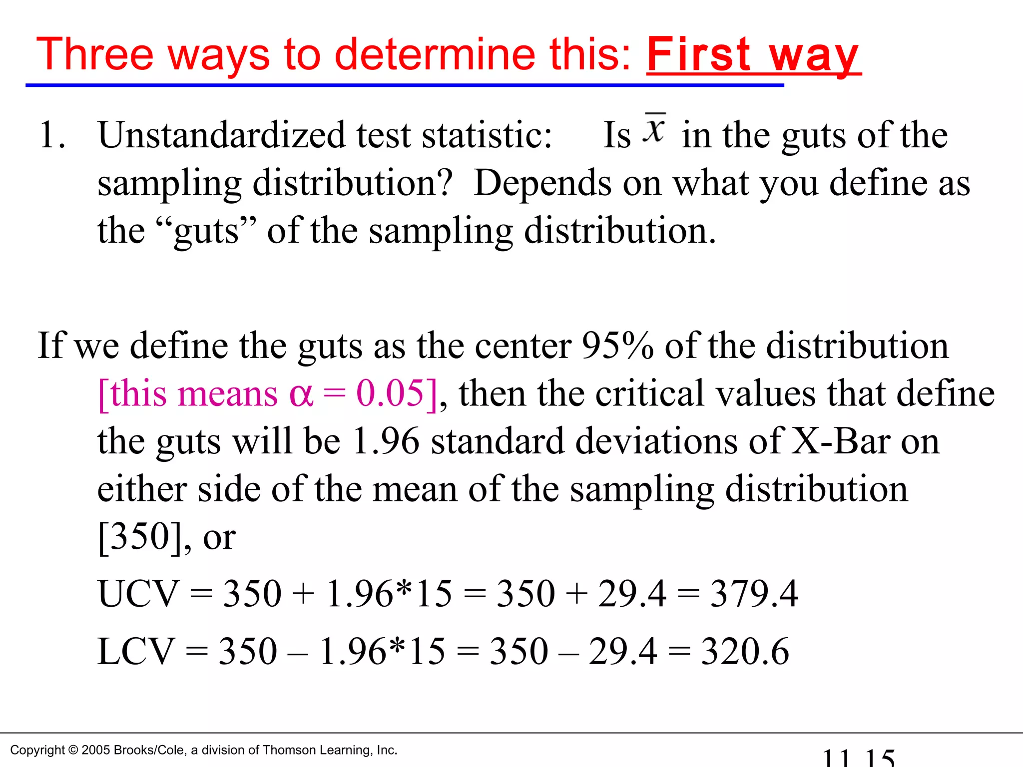 Copyright © 2005 Brooks/Cole, a division of Thomson Learning, Inc.
Three ways to determine this: First way
1. Unstandardized test statistic: Is in the guts of the
sampling distribution? Depends on what you define as
the “guts” of the sampling distribution.
If we define the guts as the center 95% of the distribution
[this means α = 0.05], then the critical values that define
the guts will be 1.96 standard deviations of X-Bar on
either side of the mean of the sampling distribution
[350], or
UCV = 350 + 1.96*15 = 350 + 29.4 = 379.4
LCV = 350 – 1.96*15 = 350 – 29.4 = 320.6
 